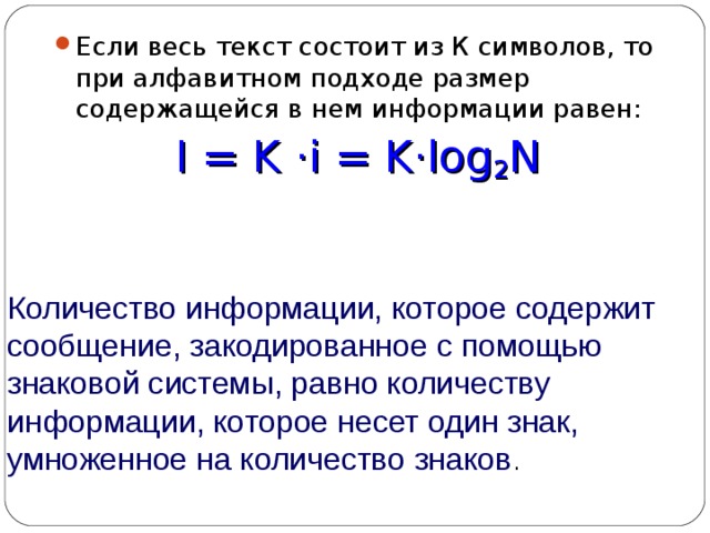Если весь текст состоит из К символов, то при алфавитном подходе размер содержащейся в нем информации равен: I = K  · i = K · log 2 N Количество информации, которое содержит сообщение, закодированное с помощью знаковой системы, равно количеству информации, которое несет один знак, умноженное на количество знаков . 