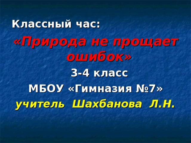 Классный час: «Природа не прощает ошибок»  3-4 класс МБОУ «Гимназия №7» учитель Шахбанова Л.Н. 
