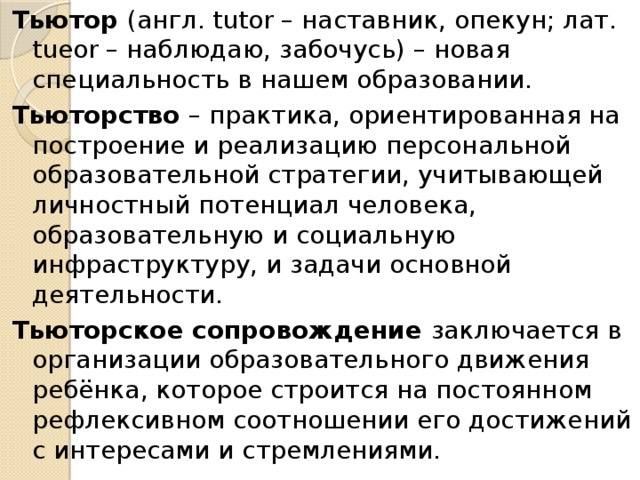 Тьютор (англ. tutor – наставник, опекун; лат. tueor – наблюдаю, забочусь) – новая специальность в нашем образовании. Тьюторство – практика, ориентированная на построение и реализацию персональной образовательной стратегии, учитывающей личностный потенциал человека, образовательную и социальную инфраструктуру, и задачи основной деятельности. Тьюторское сопровождение заключается в организации образовательного движения ребёнка, которое строится на постоянном рефлексивном соотношении его достижений с интересами и стремлениями. 