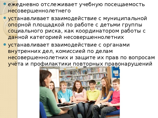 ежедневно отслеживает учебную посещаемость несовершеннолетнего устанавливает взаимодействие с муниципальной опорной площадкой по работе с детьми группы социального риска, как координатором работы с данной категорией несовершеннолетних устанавливает взаимодействие с органами внутренних дел, комиссией по делам несовершеннолетних и защите их прав по вопросам учёта и профилактики повторных правонарушений 