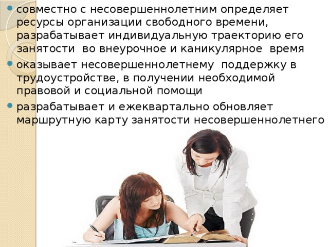 совместно с несовершеннолетним определяет ресурсы организации свободного времени, разрабатывает индивидуальную траекторию его занятости во внеурочное и каникулярное время оказывает несовершеннолетнему поддержку в трудоустройстве, в получении необходимой правовой и социальной помощи разрабатывает и ежеквартально обновляет маршрутную карту занятости несовершеннолетнего 