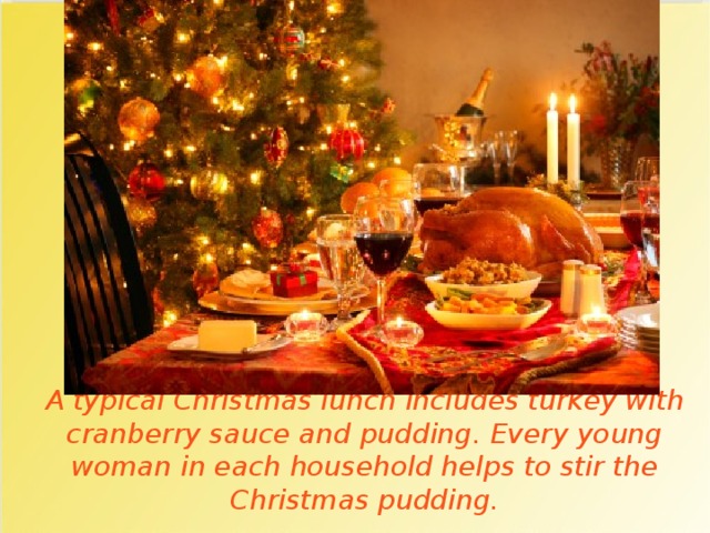 A typical Christmas lunch includes turkey with cranberry sauce and pudding. Every young woman in each household helps to stir the Christmas pudding. 