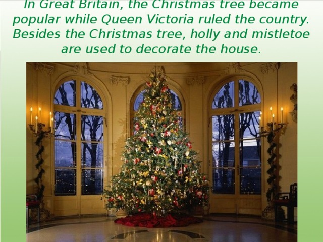 In Great Britain, the Christmas tree became popular while Queen Victoria ruled the country. Besides the Christmas tree, holly and mistletoe are used to decorate the house. 
