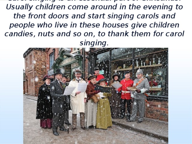Carol singing is an essential part of Christmas. Usually children come around in the evening to the front doors and start singing carols and people who live in these houses give children candies, nuts and so on, to thank them for carol singing. 