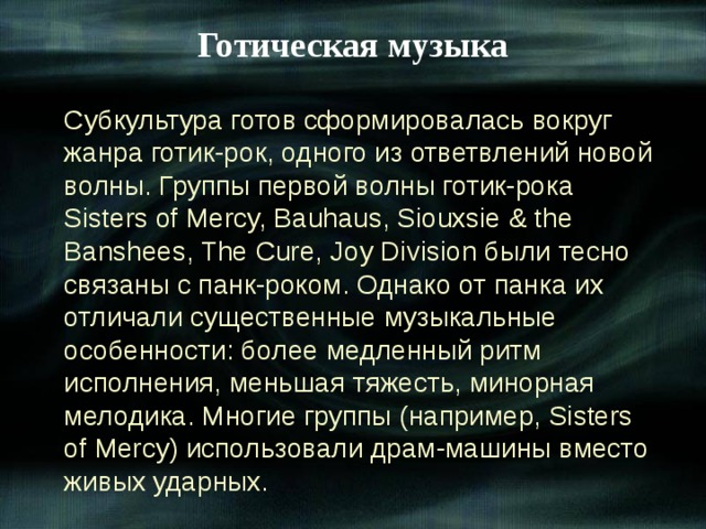 Готическая музыка Субкультура готов сформировалась вокруг жанра готик-рок, одного из ответвлений новой волны. Группы первой волны готик-рока Sisters of Mercy, Bauhaus, Siouxsie & the Banshees, The Cure, Joy Division были тесно связаны с панк-роком. Однако от панка их отличали существенные музыкальные особенности: более медленный ритм исполнения, меньшая тяжесть, минорная мелодика. Многие группы (например, Sisters of Mercy) использовали драм-машины вместо живых ударных. 