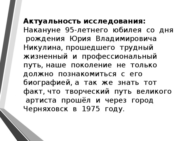 Актуальность исследования: Накануне 95-летнего юбилея со дня рождения Юрия Владимировича Никулина, прошедшего трудный жизненный и профессиональный путь, наше поколение не только должно познакомиться с его биографией, а так же знать тот факт, что творческий путь великого артиста прошёл и через город Черняховск в 1975 году. 