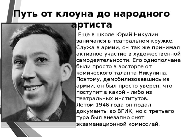 Путь от клоуна до народного артиста  Еще в школе Юрий Никулин занимался в театральном кружке. Служа в армии, он так же принимал активное участие в художественной самодеятельности. Его однополчане были просто в восторге от комического таланта Никулина. Поэтому, демобилизовавшись из армии, он был просто уверен, что поступит в какой - либо из театральных институтов.   Летом 1946 года он подал документы во ВГИК, но с третьего тура был внезапно снят экзаменационной комиссией.   