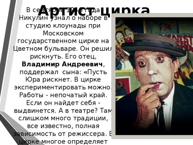 Артист цирка В сентябре 1946 года Никулин узнал о наборе в студию клоунады при Московском государственном цирке на Цветном бульваре. Он решил рискнуть. Его отец, Владимир Андреевич , поддержал сына: «Пусть Юра рискнет. В цирке экспериментировать можно. Работы - непочатый край. Если он найдет себя - выдвинется. А в театре? Там слишком много традиции, все известно, полная зависимость от режиссера. В цирке многое определяет сам артист».   