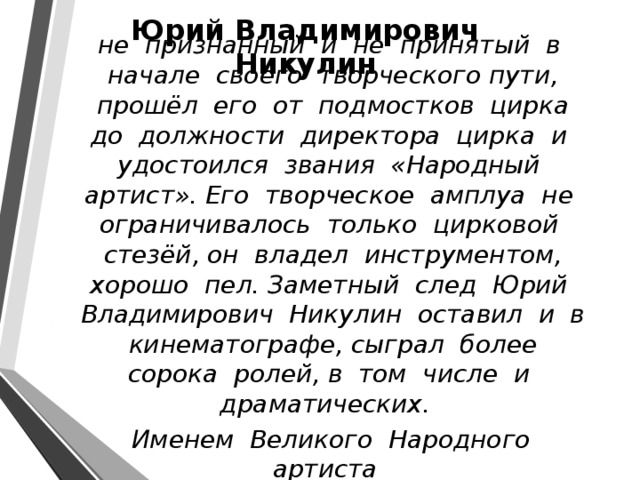 Юрий Владимирович Никулин   не признанный и не принятый в начале своего творческого пути, прошёл его от подмостков цирка до должности директора цирка и удостоился звания «Народный артист». Его творческое амплуа не ограничивалось только цирковой стезёй, он владел инструментом, хорошо пел. Заметный след Юрий Владимирович Никулин оставил и в кинематографе, сыграл более сорока ролей, в том числе и драматических.  Именем Великого Народного артиста гордится Россия 