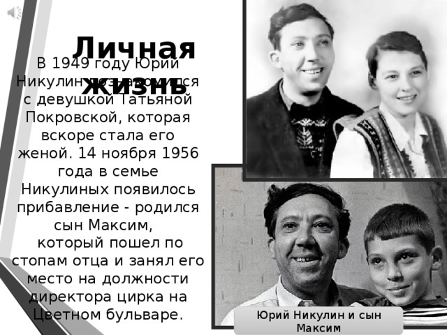 Личная жизнь В 1949 году Юрий Никулин познакомился с девушкой Татьяной Покровской, которая вскоре стала его женой. 14 ноября 1956 года в семье Никулиных появилось прибавление - родился сын Максим,    который пошел по стопам отца и занял его место на должности директора цирка на Цветном бульваре. Юрий Никулин и сын Максим 