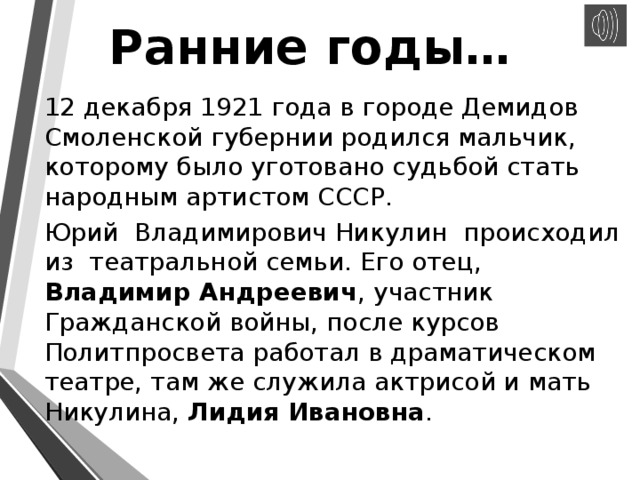 Ранние годы… 12 декабря 1921 года в городе Демидов Смоленской губернии родился мальчик, которому было уготовано судьбой стать народным артистом СССР. Юрий Владимирович Никулин происходил из театральной семьи. Его отец, Владимир Андреевич , участник Гражданской войны, после курсов Политпросвета работал в драматическом театре, там же служила актрисой и мать Никулина,  Лидия Ивановна . 