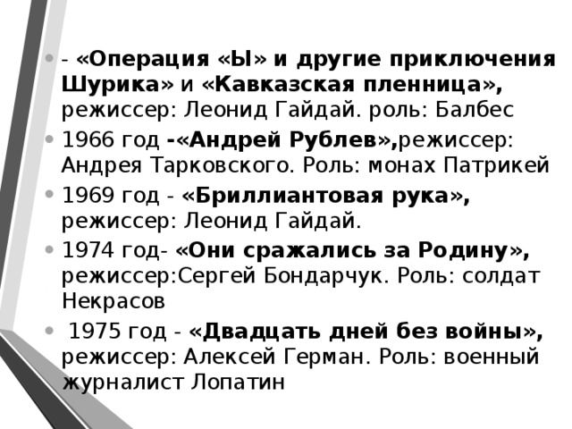 - «Операция «Ы» и другие приключения Шурика» и «Кавказская пленница», режиссер: Леонид Гайдай. роль: Балбес 1966 год -«Андрей Рублев», режиссер: Андрея Тарковского. Роль: монах Патрикей 1969 год - «Бриллиантовая рука», режиссер: Леонид Гайдай. 1974 год- «Они сражались за Родину», режиссер:Сергей Бондарчук. Роль: солдат Некрасов  1975 год - «Двадцать дней без войны», режиссер: Алексей Герман. Роль: военный журналист Лопатин 