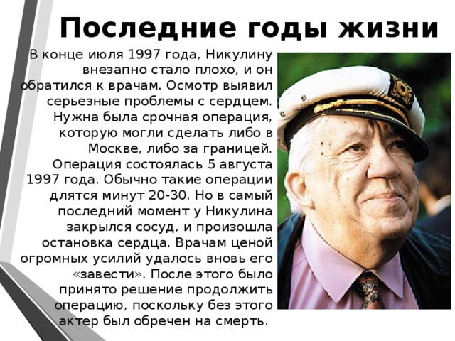 Последние годы жизни   В конце июля 1997 года, Никулину внезапно стало плохо, и он обратился к врачам. Осмотр выявил серьезные проблемы с сердцем. Нужна была срочная операция, которую могли сделать либо в Москве, либо за границей. Операция состоялась 5 августа 1997 года. Обычно такие операции длятся минут 20-30. Но в самый последний момент у Никулина закрылся сосуд, и произошла остановка сердца. Врачам ценой огромных усилий удалось вновь его «завести». После этого было принято решение продолжить операцию, поскольку без этого актер был обречен на смерть. 