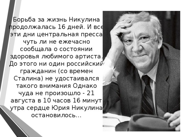  Борьба за жизнь Никулина продолжалась 16 дней. И все эти дни центральная пресса чуть ли не ежечасно сообщала о состоянии здоровья любимого артиста. До этого ни один российский гражданин (со времен Сталина) не удостаивался такого внимания Однако чуда не произошло - 21 августа в 10 часов 16 минут утра сердце Юрия Никулина остановилось… 