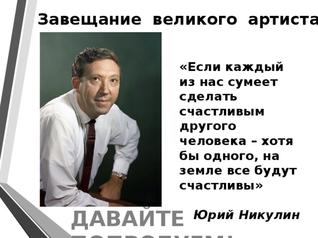 Завещание великого артиста  «Если каждый из нас сумеет сделать счастливым другого человека – хотя бы одного, на земле все будут счастливы»   Юрий Никулин ДАВАЙТЕ ПОПРОБУЕМ! 