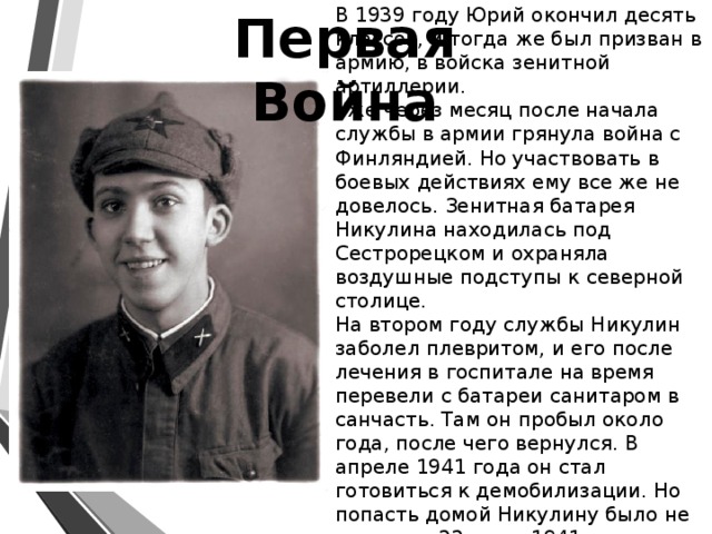 Первая Война В 1939 году Юрий окончил десять классов, и тогда же был призван в армию, в войска зенитной артиллерии.  Уже через месяц после начала службы в армии грянула война с Финляндией. Но участвовать в боевых действиях ему все же не довелось. Зенитная батарея Никулина находилась под Сестрорецком и охраняла воздушные подступы к северной столице.   На втором году службы Никулин заболел плевритом, и его после лечения в госпитале на время перевели с батареи санитаром в санчасть. Там он пробыл около года, после чего вернулся. В апреле 1941 года он стал готовиться к демобилизации. Но попасть домой Никулину было не суждено. 22 июня 1941 года началась война…    