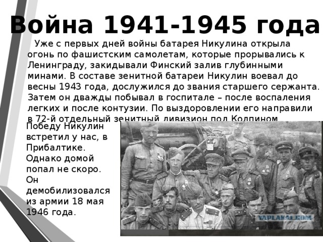 Война 1941-1945 года  Уже с первых дней войны батарея Никулина открыла огонь по фашистским самолетам, которые прорывались к Ленинграду, закидывали Финский залив глубинными минами. В составе зенитной батареи Никулин воевал до весны 1943 года, дослужился до звания старшего сержанта. Затем он дважды побывал в госпитале – после воспаления легких и после контузии. По выздоровлении его направили в 72-й отдельный зенитный дивизион под Колпином.  Победу Никулин встретил у нас, в Прибалтике. Однако домой попал не скоро. Он демобилизовался из армии 18 мая 1946 года. 