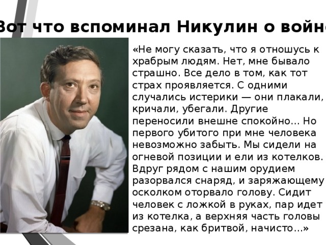 Вот что вспоминал Никулин о войне «Не могу сказать, что я отношусь к храбрым людям. Нет, мне бывало страшно. Все дело в том, как тот страх проявляется. С одними случались истерики — они плакали, кричали, убегали. Другие переносили внешне спокойно... Но первого убитого при мне человека невозможно забыть. Мы сидели на огневой позиции и ели из котелков. Вдруг рядом с нашим орудием разорвался снаряд, и заряжающему осколком оторвало голову. Сидит человек с ложкой в руках, пар идет из котелка, а верхняя часть головы срезана, как бритвой, начисто...»  