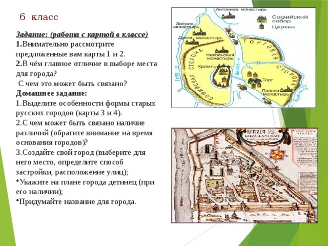 6 класс   Задание: (работа с картой в классе) 1. Внимательно рассмотрите предложенные вам карты 1 и 2. 2. В чём главное отличие в выборе места для города?  С чем это может быть связано? Домашнее задание: 1.Выделите особенности формы старых русских городов (карты 3 и 4). 2.С чем может быть связано наличие различий (обратите внимание на время основания городов)? 3.Создайте свой город (выберите для него место, определите способ застройки, расположение улиц);