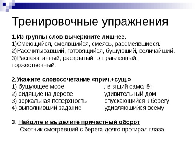 Тренировочные упражнения 1.Из группы слов вычеркните лишнее.  1)Смеющийся, смеявшийся, смеясь, рассмеявшиеся.  2)Рассчитывавший, готовящийся, бушующий, величайший.  3)Распечатанный, раскрытый, отправленный, торжественный.   2.Укажите словосочетание «прич.+сущ.»  1) бушующее море летящий самолёт  2) сидящие на дереве удивительный дом  3) зеркальная поверхность спускающийся к берегу  4) выполнивший задание удивляющийся всему   3 . Найдите и выделите причастный оборот  Охотник смотревший с берега долго протирал глаза. 