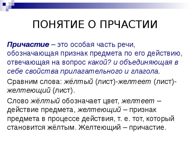 ПОНЯТИЕ О ПРЧАСТИИ Причастие – это особая часть речи, обозначающая признак предмета по его действию, отвечающая на вопрос какой? и объединяющая в себе свойства прилагательного и глагола.  Сравним слова: жёлтый (лист)- желтеет (лист)- желтеющий (лист). Слово жёлтый обозначает цвет, желтеет – действие предмета, желтеющий – признак предмета в процессе действия, т. е. тот, который становится жёлтым. Желтеющий – причастие. 