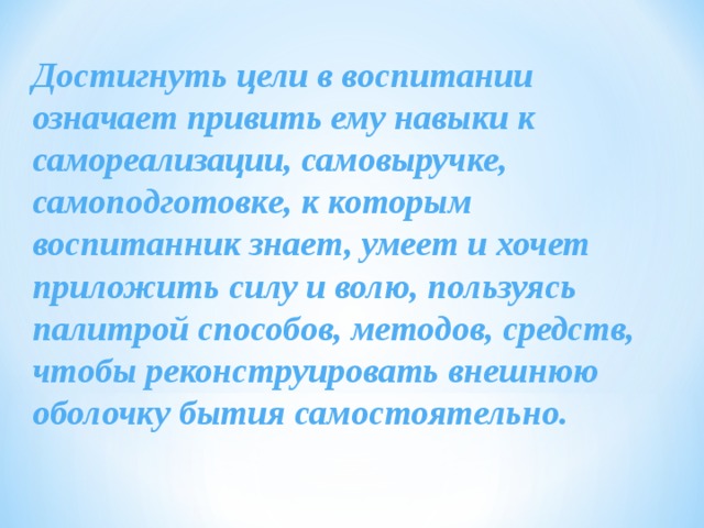 Достигнуть цели в воспитании  означает привить ему навыки к самореализации, самовыручке, самоподготовке, к которым воспитанник знает, умеет и хочет приложить силу и волю, пользуясь палитрой способов, методов, средств, чтобы реконструировать внешнюю оболочку бытия самостоятельно. 