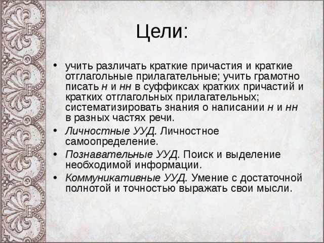 Цели: учить различать краткие причастия и краткие отглагольные прилагательные; учить грамотно писать н и нн в суффиксах кратких причастий и кратких отглагольных прилагательных; систематизировать знания о написании н и нн в разных частях речи. Личностные УУД. Личностное самоопределение. Познавательные УУД . Поиск и выделение необходимой информации. Коммуникативные УУД. Умение с достаточной полнотой и точностью выражать свои мысли. 