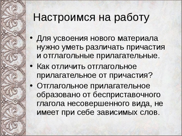 Настроимся на работу Для усвоения нового материала нужно уметь различать причастия и отглагольные прилагательные. Как отличить отглагольное прилагательное от при частия? Отглагольное прилагательное образовано от бесприставочного глагола несовершенного вида, не имеет при себе зависимых слов. 