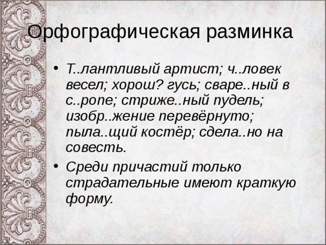 Орфографическая разминка Т..лантливый артист; ч..ловек весел; хорош? гусь; сваре..ный в с..ропе; стриже..ный пудель; изобр..жение перевёрнуто; пыла..щий костёр; сдела..но на совесть. Среди причастий только страдательные имеют краткую форму.  