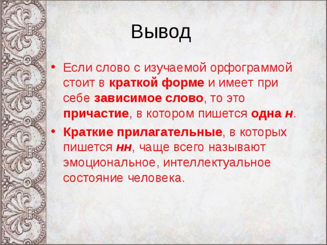 Вывод Если слово с изучаемой орфограммой стоит в краткой форме и имеет при себе зависимое слово , то это причастие , в котором пишется одна н . Краткие прилагательные , в которых пишется  нн , чаще всего называют эмоциональное, интеллектуальное состояние человека. 