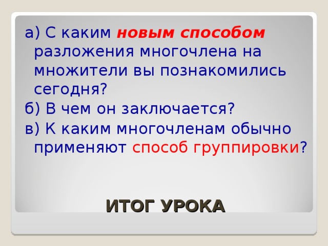 а) С каким новым способом разложения многочлена на множители вы познакомились сегодня? б) В чем он заключается? в) К каким многочленам обычно применяют способ группировки ? ИТОГ УРОКА 