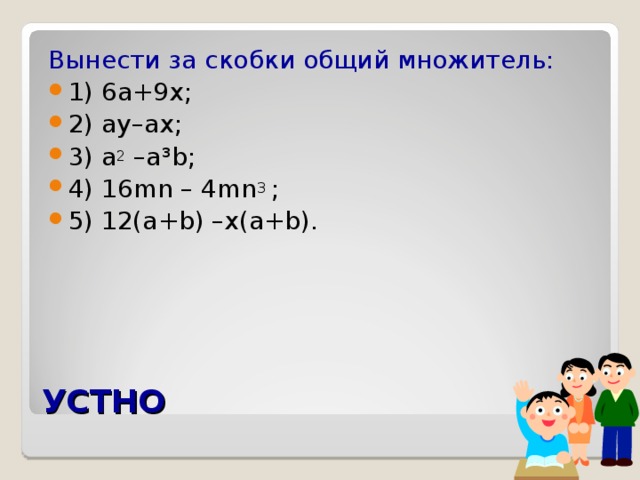 Вынести за скобки общий множитель: 1) 6 а +9 х; 2) ay–ax ; 3) a 2 –a³b ; 4) 16 mn – 4mn 3  ; 5) 12(a+b) –x(a+b).  УСТНО 