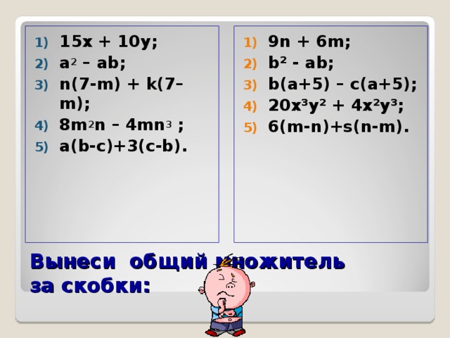1 5х + 10 y ; a 2 –  ab ; n(7-m) + k(7–m); 8m 2 n – 4mn 3 ; a(b-c)+3(c-b). 9n + 6m ; b² - ab; b(a+5) – c(a+5); 20x³y² + 4x²y³; 6(m-n)+s(n-m).     Вынеси общий множитель  за скобки: 