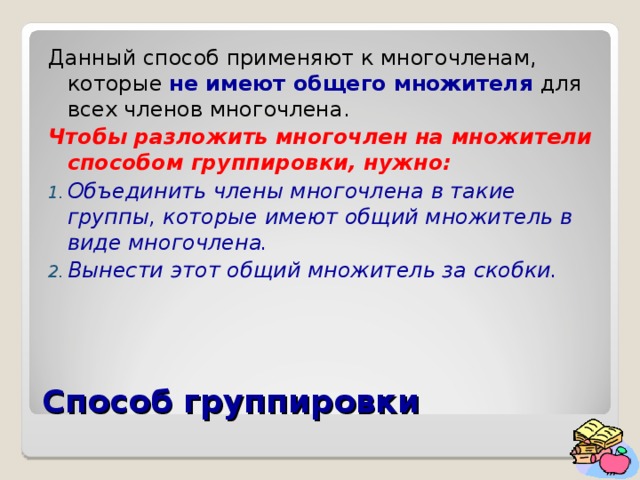 Данный способ применяют к многочленам, которые не имеют общего множителя для всех членов многочлена. Чтобы разложить многочлен на множители способом группировки, нужно: Объединить члены многочлена в такие группы, которые имеют общий множитель в виде многочлена. Вынести этот общий множитель за скобки. Способ группировки 