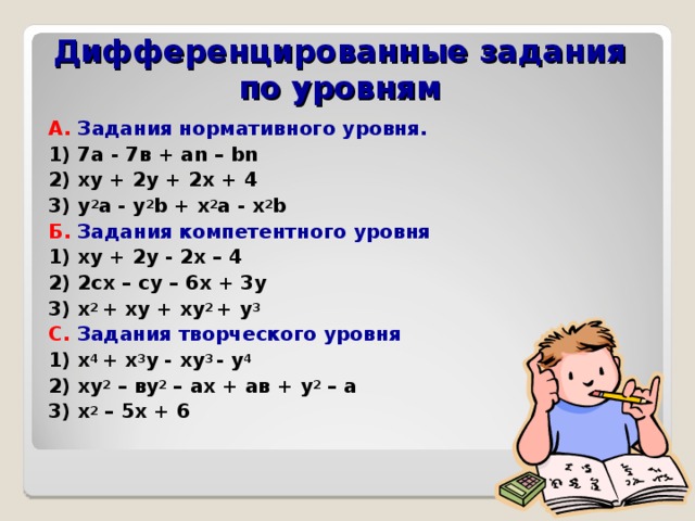 Дифференцированные задания по уровням А. Задания нормативного уровня. 1) 7а - 7в + аn – bn 2) xy  + 2y  +  2x  +  4 3) y 2 a  -  y 2 b  +  x 2 a  - x 2 b Б.  Задания компетентного уровня 1) xy + 2y - 2x – 4 2) 2сх – су – 6х + 3у 3) х 2 + xy + xy 2 + y 3 С. Задания творческого уровня 1) x 4 + x 3 y - xy 3 - y 4 2) ху 2 – ву 2 – ах + ав + у 2 – а 3) х 2 – 5х + 6  