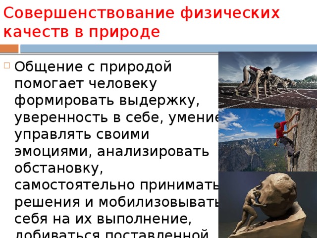 Совершенствование физических качеств в природе Общение с природой помогает человеку формировать выдержку, уверенность в себе, умение управлять своими эмоциями, анализировать обстановку, самостоятельно принимать решения и мобилизовывать себя на их выполнение, добиваться поставленной цели. 