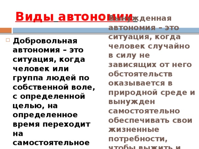 Виды  автономии  Добровольная автономия – это ситуация, когда человек или группа людей по собственной воле, с определенной целью, на определенное время переходит на самостоятельное существование в природных условиях . Вынужденная автономия – это ситуация, когда человек случайно в силу не зависящих от него обстоятельств оказывается в природной среде и вынужден самостоятельно обеспечивать свои жизненные потребности, чтобы выжить и вернуться к людям. 