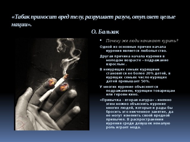 «Табак приносит вред телу, разрушает разум, отупляет целые нации».  О. Бальзак Почему же люди начинают курить? Одной из основных причин начала курения является любопытство. Другая причина начала курения в молодом возрасте - подражание взрослым . В некурящих семьях курящими становятся не более 20% детей, в курящих семьях число курящих детей превышает 50%. У многих курение объясняется подражанием, курящим товарищам или героям кино. «Привычка – вторая натура» - именно этим можно объяснить курение многих людей, которые и рады бы бросить это никчемное занятие, да не могут изменить своей вредной привычке. В распространении курения среди девушек немалую роль играет мода. 