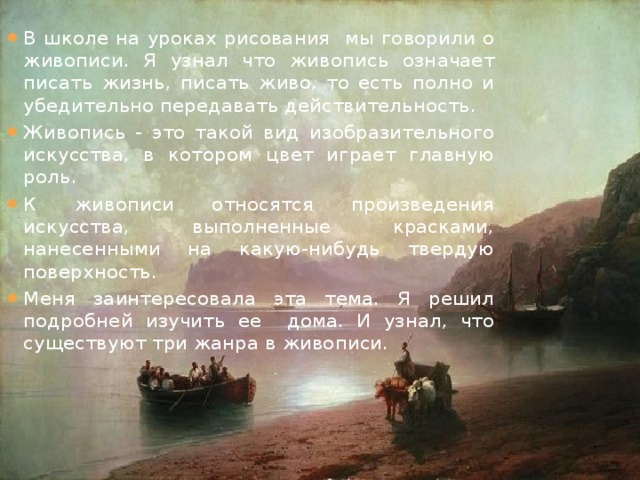 В школе на уроках рисования мы говорили о живописи. Я узнал что живопись означает писать жизнь, писать живо, то есть полно и убедительно передавать действительность. Живопись - это такой вид изобразительного искусства, в котором цвет играет главную роль. К живописи относятся произведения искусства, выполненные красками, нанесенными на какую-нибудь твердую поверхность. Меня заинтересовала эта тема. Я решил подробней изучить ее дома. И узнал, что существуют три жанра в живописи.