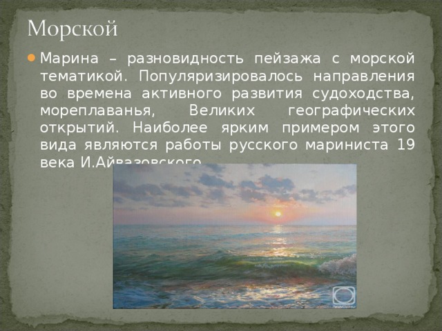 Марина – разновидность пейзажа с морской тематикой. Популяризировалось направления во времена активного развития судоходства, мореплаванья, Великих географических открытий. Наиболее ярким примером этого вида являются работы русского мариниста 19 века И.Айвазовского.