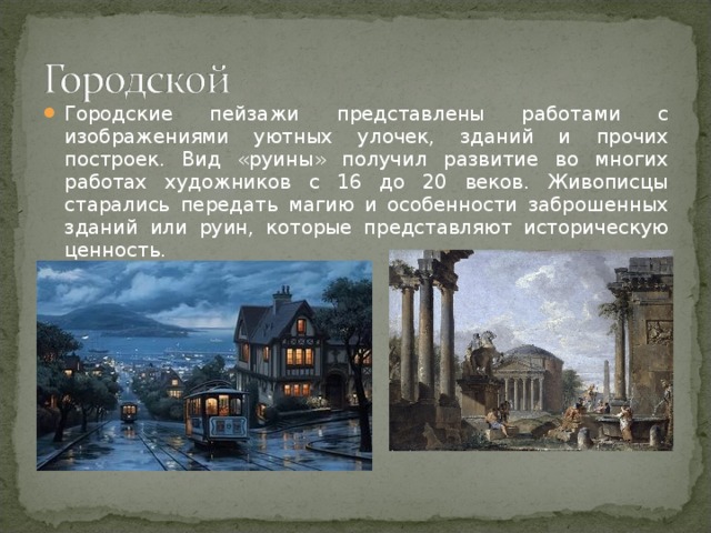 Городские пейзажи представлены работами с изображениями уютных улочек, зданий и прочих построек. Вид «руины» получил развитие во многих работах художников с 16 до 20 веков. Живописцы старались передать магию и особенности заброшенных зданий или руин, которые представляют историческую ценность.