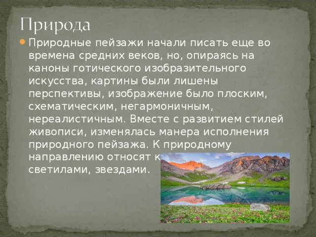 Природные пейзажи начали писать еще во времена средних веков, но, опираясь на каноны готического изобразительного искусства, картины были лишены перспективы, изображение было плоским, схематическим, негармоничным, нереалистичным. Вместе с развитием стилей живописи, изменялась манера исполнения природного пейзажа. К природному направлению относят картины с небесными светилами, звездами.