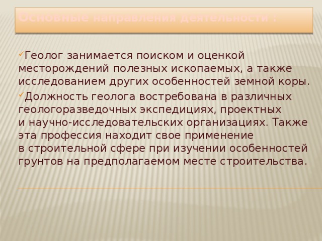 Основные направления деятельности : Геолог занимается поиском и оценкой месторождений полезных ископаемых, а также исследованием других особенностей земной коры. Должность геолога востребована в различных геологоразведочных экспедициях, проектных и научно-исследовательских организациях. Также эта профессия находит свое применение в строительной сфере при изучении особенностей грунтов на предполагаемом месте строительства. 