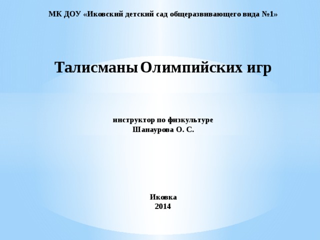 МК ДОУ «Иковский детский сад общеразвивающего вида №1»      Талисманы  Олимпийских игр    инструктор по физкультуре  Шанаурова О. С.      Иковка  2014   