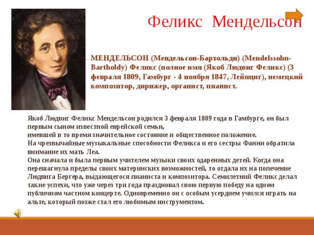  Феликс Мендельсон МЕНДЕЛЬСОН (Мендельсон-Бартольди) (Mendelssohn-Bartholdy) Феликс (полное имя (Якоб Людвиг Феликс) (3 февраля 1809, Гамбург - 4 ноября 1847, Лейпциг), немецкий композитор, дирижер, органист, пианист. Якоб Людвиг Феликс Мендельсон родился 3 февраля 1809 года в Гамбурге, он был первым сыном известной еврейской семьи, имевшей в то время значительное состояние и общественное положение.  На чрезвычайные музыкальные способности Феликса и его сестры Фанни обратила внимание их мать Леа. Она сначала и была первым учителем музыки своих одаренных детей. Когда она перешагнула пределы своих материнских возможностей, то отдала их на попечение Людвига Бергера, выдающегося пианиста и композитора. Семилетний Феликс делал такие успехи, что уже через три года праздновал свою первую победу на одном публичном частном концерте. Одновременно он с особым усердием учился играть на альте, который позже стал его любимым инструментом.  
