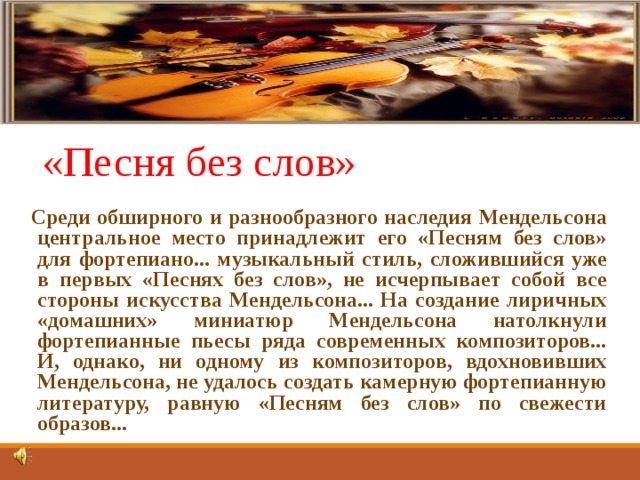 «Песня без слов» Среди обширного и разнообразного наследия Мендельсона центральное место принадлежит его «Песням без слов» для фортепиано... музыкальный стиль, сложившийся уже в первых «Песнях без слов», не исчерпывает собой все стороны искусства Мендельсона... На создание лиричных «домашних» миниатюр Мендельсона натолкнули фортепианные пьесы ряда современных композиторов... И, однако, ни одному из композиторов, вдохновивших Мендельсона, не удалось создать камерную фортепианную литературу, равную «Песням без слов» по свежести образов... 