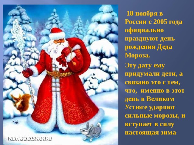  18 ноября в России с 2005 года официально празднуют день рождения Деда Мороза. Эту дату ему придумали дети, а связано это с тем, что, именно в этот день в Великом Устюге ударяют сильные морозы, и вступает в силу настоящая зима .  