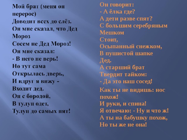 Он говорит:  - А ёлка где?  А дети разве спят?  С большим серебряным  Мешком  Стоит,  Осыпанный снежком,  В пушистой шапке  Дед.  А старший брат  Твердит тайком:  - Да это наш сосед! Как ты не видишь: нос похож!  И руки, и спина!  Я отвечаю: - Ну и что ж!  А ты на бабушку похож,  Но ты же не она! 