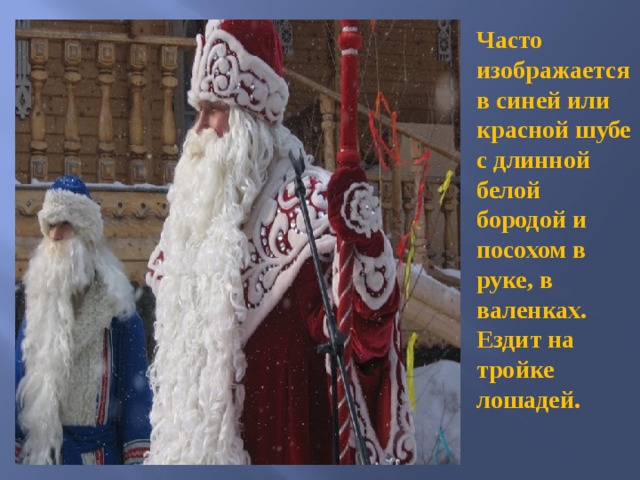 Часто изображается в синей или красной шубе с длинной белой бородой и посохом в руке, в валенках. Ездит на тройке лошадей.  