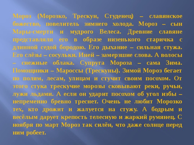 Мороз (Морозко, Трескун, Студенец) – славянское божество, повелитель зимнего холода. Мороз – сын Мары-смерти и мудрого Велеса. Древние славяне представляли его в образе низенького старичка с длинной седой бородою. Его дыхание – сильная стужа. Его слёзы – сосульки. Иней – замерзшие слова. А волосы – снежные облака. Супруга Мороза – сама Зима. Помощники – Мароссы (Трескуны). Зимой Мороз бегает по полям, лесам, улицам и стучит своим посохом. От этого стука трескучие морозы сковывают реки, ручьи, лужи льдами. А если он ударит посохом об угол избы – непременно бревно треснет. Очень не любит Морозко тех, кто дрожит и жалуется на стужу. А бодрым и весёлым дарует крепость телесную и жаркий румянец. С ноября по март Мороз так силён, что даже солнце перед ним робеет.  